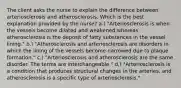 The client asks the nurse to explain the difference between arteriosclerosis and atherosclerosis. Which is the best explanation provided by the nurse? a.) "Arteriosclerosis is when the vessels become dilated and weakened,whereas atherosclerosis is the deposit of fatty substances in the vessel lining." b.) "Atherosclerosis and arteriosclerosis are disorders in which the lining of the vessels become narrowed due to plaque formation." c.) "Arteriosclerosis and atherosclerosis are the same disorder. The terms are interchangeable." d.) "Arteriosclerosis is a condition that produces structural changes in the arteries, and atherosclerosis is a specific type of arteriosclerosis."