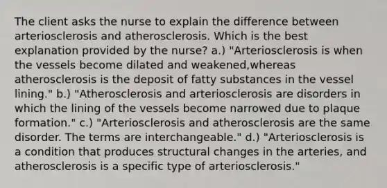 The client asks the nurse to explain the difference between arteriosclerosis and atherosclerosis. Which is the best explanation provided by the nurse? a.) "Arteriosclerosis is when the vessels become dilated and weakened,whereas atherosclerosis is the deposit of fatty substances in the vessel lining." b.) "Atherosclerosis and arteriosclerosis are disorders in which the lining of the vessels become narrowed due to plaque formation." c.) "Arteriosclerosis and atherosclerosis are the same disorder. The terms are interchangeable." d.) "Arteriosclerosis is a condition that produces structural changes in the arteries, and atherosclerosis is a specific type of arteriosclerosis."