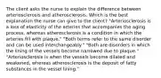 The client asks the nurse to explain the difference between arteriosclerosis and atherosclerosis. Which is the best explanation the nurse can give to the client? "Arteriosclerosis is a loss of elasticity of the arteries that accompanies the aging process, whereas atherosclerosis is a condition in which the arteries fill with plaque." "Both terms refer to the same disorder and can be used interchangeably." "Both are disorders in which the lining of the vessels become narrowed due to plaque." "Arteriosclerosis is when the vessels become dilated and weakened, whereas atherosclerosis is the deposit of fatty substances in the vessel lining."