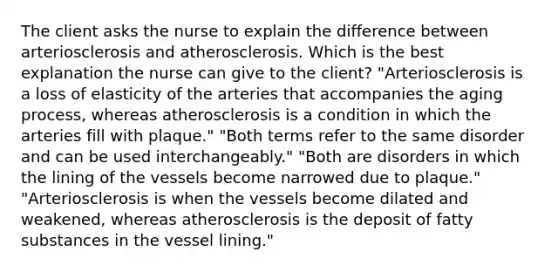 The client asks the nurse to explain the difference between arteriosclerosis and atherosclerosis. Which is the best explanation the nurse can give to the client? "Arteriosclerosis is a loss of elasticity of the arteries that accompanies the aging process, whereas atherosclerosis is a condition in which the arteries fill with plaque." "Both terms refer to the same disorder and can be used interchangeably." "Both are disorders in which the lining of the vessels become narrowed due to plaque." "Arteriosclerosis is when the vessels become dilated and weakened, whereas atherosclerosis is the deposit of fatty substances in the vessel lining."