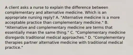 A client asks a nurse to explain the difference between complementary and alternative medicine. Which is an appropriate nursing reply? A. "Alternative medicine is a more acceptable practice than complementary medicine." B. "Alternative and complementary medicine are terms that essentially mean the same thing." C. "Complementary medicine disregards traditional medical approaches." D. "Complementary therapies partner alternative medicine with traditional medical practice."