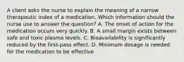 A client asks the nurse to explain the meaning of a narrow therapeutic index of a medication. Which information should the nurse use to answer the question? A. The onset of action for the medication occurs very quickly. B. A small margin exists between safe and toxic plasma levels. C. Bioavailability is significantly reduced by the first-pass effect. D. Minimum dosage is needed for the medication to be effective