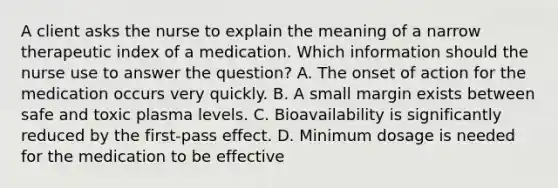 A client asks the nurse to explain the meaning of a narrow therapeutic index of a medication. Which information should the nurse use to answer the question? A. The onset of action for the medication occurs very quickly. B. A small margin exists between safe and toxic plasma levels. C. Bioavailability is significantly reduced by the first-pass effect. D. Minimum dosage is needed for the medication to be effective