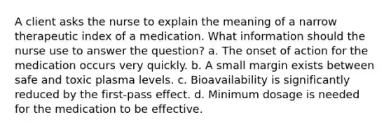 A client asks the nurse to explain the meaning of a narrow therapeutic index of a medication. What information should the nurse use to answer the question? a. The onset of action for the medication occurs very quickly. b. A small margin exists between safe and toxic plasma levels. c. Bioavailability is significantly reduced by the first-pass effect. d. Minimum dosage is needed for the medication to be effective.