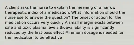 A client asks the nurse to explain the meaning of a narrow therapeutic index of a medication. What information should the nurse use to answer the question? The onset of action for the medication occurs very quickly A small margin exists between safe and toxic plasma levels Bioavailability is significantly reduced by the first-pass effect Minimum dosage is needed for the medication to be effective