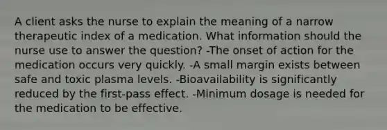 A client asks the nurse to explain the meaning of a narrow therapeutic index of a medication. What information should the nurse use to answer the question? -The onset of action for the medication occurs very quickly. -A small margin exists between safe and toxic plasma levels. -Bioavailability is significantly reduced by the first-pass effect. -Minimum dosage is needed for the medication to be effective.