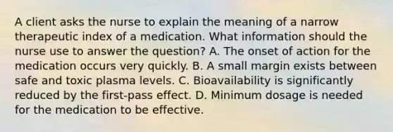 A client asks the nurse to explain the meaning of a narrow therapeutic index of a medication. What information should the nurse use to answer the question? A. The onset of action for the medication occurs very quickly. B. A small margin exists between safe and toxic plasma levels. C. Bioavailability is significantly reduced by the first-pass effect. D. Minimum dosage is needed for the medication to be effective.