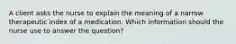 A client asks the nurse to explain the meaning of a narrow therapeutic index of a medication. Which information should the nurse use to answer the question?