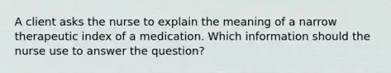 A client asks the nurse to explain the meaning of a narrow therapeutic index of a medication. Which information should the nurse use to answer the question?