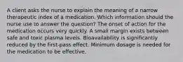 A client asks the nurse to explain the meaning of a narrow therapeutic index of a medication. Which information should the nurse use to answer the question? The onset of action for the medication occurs very quickly. A small margin exists between safe and toxic plasma levels. Bioavailability is significantly reduced by the first-pass effect. Minimum dosage is needed for the medication to be effective.