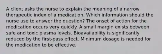 A client asks the nurse to explain the meaning of a narrow therapeutic index of a medication. Which information should the nurse use to answer the question? The onset of action for the medication occurs very quickly. A small margin exists between safe and toxic plasma levels. Bioavailability is significantly reduced by the first-pass effect. Minimum dosage is needed for the medication to be effective.