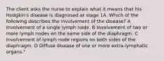 The client asks the nurse to explain what it means that his Hodgkin's disease is diagnosed at stage 1A. Which of the following describes the involvement of the disease? A Involvement of a single lymph node. B Involvement of two or more lymph nodes on the same side of the diaphragm. C Involvement of lymph node regions on both sides of the diaphragm. D Diffuse disease of one or more extra-lymphatic organs."