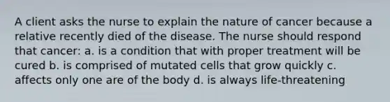 A client asks the nurse to explain the nature of cancer because a relative recently died of the disease. The nurse should respond that cancer: a. is a condition that with proper treatment will be cured b. is comprised of mutated cells that grow quickly c. affects only one are of the body d. is always life-threatening