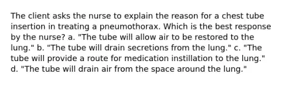 The client asks the nurse to explain the reason for a chest tube insertion in treating a pneumothorax. Which is the best response by the nurse? a. "The tube will allow air to be restored to the lung." b. "The tube will drain secretions from the lung." c. "The tube will provide a route for medication instillation to the lung." d. "The tube will drain air from the space around the lung."