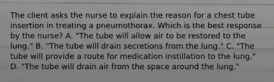 The client asks the nurse to explain the reason for a chest tube insertion in treating a pneumothorax. Which is the best response by the nurse? A. "The tube will allow air to be restored to the lung." B. "The tube will drain secretions from the lung." C. "The tube will provide a route for medication instillation to the lung." D. "The tube will drain air from the space around the lung."