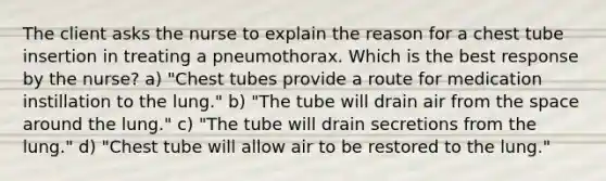 The client asks the nurse to explain the reason for a chest tube insertion in treating a pneumothorax. Which is the best response by the nurse? a) "Chest tubes provide a route for medication instillation to the lung." b) "The tube will drain air from the space around the lung." c) "The tube will drain secretions from the lung." d) "Chest tube will allow air to be restored to the lung."