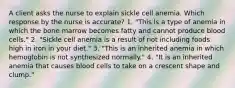 A client asks the nurse to explain sickle cell anemia. Which response by the nurse is accurate? 1. "This is a type of anemia in which the bone marrow becomes fatty and cannot produce blood cells." 2. "Sickle cell anemia is a result of not including foods high in iron in your diet." 3. "This is an inherited anemia in which hemoglobin is not synthesized normally." 4. "It is an inherited anemia that causes blood cells to take on a crescent shape and clump."