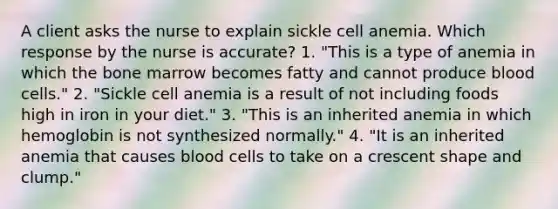 A client asks the nurse to explain sickle cell anemia. Which response by the nurse is accurate? 1. "This is a type of anemia in which the bone marrow becomes fatty and cannot produce blood cells." 2. "Sickle cell anemia is a result of not including foods high in iron in your diet." 3. "This is an inherited anemia in which hemoglobin is not synthesized normally." 4. "It is an inherited anemia that causes blood cells to take on a crescent shape and clump."