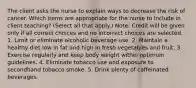 The client asks the nurse to explain ways to decrease the risk of cancer. Which items are appropriate for the nurse to include in client teaching? (Select all that apply.) Note: Credit will be given only if all correct choices and no incorrect choices are selected. 1. Limit or eliminate alcoholic beverage use. 2. Maintain a healthy diet low in fat and high in fresh vegetables and fruit. 3. Exercise regularly and keep body weight within optimum guidelines. 4. Eliminate tobacco use and exposure to secondhand tobacco smoke. 5. Drink plenty of caffeinated beverages.