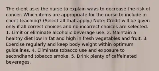 The client asks the nurse to explain ways to decrease the risk of cancer. Which items are appropriate for the nurse to include in client teaching? (Select all that apply.) Note: Credit will be given only if all correct choices and no incorrect choices are selected. 1. Limit or eliminate alcoholic beverage use. 2. Maintain a healthy diet low in fat and high in fresh vegetables and fruit. 3. Exercise regularly and keep body weight within optimum guidelines. 4. Eliminate tobacco use and exposure to secondhand tobacco smoke. 5. Drink plenty of caffeinated beverages.