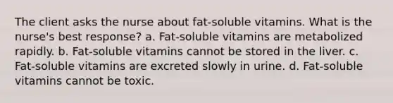 The client asks the nurse about fat-soluble vitamins. What is the nurse's best response? a. Fat-soluble vitamins are metabolized rapidly. b. Fat-soluble vitamins cannot be stored in the liver. c. Fat-soluble vitamins are excreted slowly in urine. d. Fat-soluble vitamins cannot be toxic.