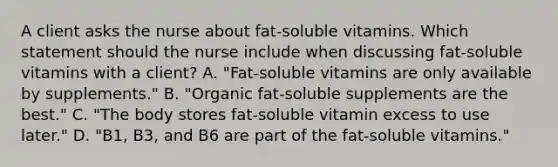 A client asks the nurse about fat-soluble vitamins. Which statement should the nurse include when discussing fat-soluble vitamins with a client? A. "Fat-soluble vitamins are only available by supplements." B. "Organic fat-soluble supplements are the best." C. "The body stores fat-soluble vitamin excess to use later." D. "B1, B3, and B6 are part of the fat-soluble vitamins."