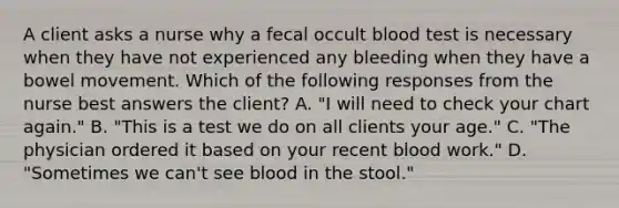 A client asks a nurse why a fecal occult blood test is necessary when they have not experienced any bleeding when they have a bowel movement. Which of the following responses from the nurse best answers the client? A. "I will need to check your chart again." B. "This is a test we do on all clients your age." C. "The physician ordered it based on your recent blood work." D. "Sometimes we can't see blood in the stool."