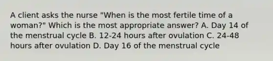 A client asks the nurse​ "When is the most fertile time of a​ woman?" Which is the most appropriate​ answer? A. Day 14 of the menstrual cycle B. 12-24 hours after ovulation C. 24-48 hours after ovulation D. Day 16 of the menstrual cycle