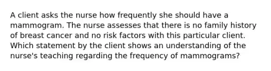 A client asks the nurse how frequently she should have a mammogram. The nurse assesses that there is no family history of breast cancer and no risk factors with this particular client. Which statement by the client shows an understanding of the nurse's teaching regarding the frequency of mammograms?