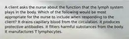 A client asks the nurse about the function that the lymph system plays in the body. Which of the following would be most appropriate for the nurse to include when responding to the client? It drains capillary blood from the circulation. It produces protective antibodies. It filters harmful substances from the body. It manufactures T lymphocytes.