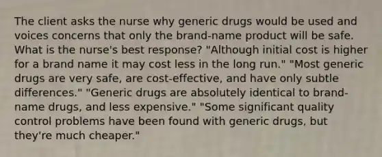 The client asks the nurse why generic drugs would be used and voices concerns that only the brand-name product will be safe. What is the nurse's best response? "Although initial cost is higher for a brand name it may cost less in the long run." "Most generic drugs are very safe, are cost-effective, and have only subtle differences." "Generic drugs are absolutely identical to brand-name drugs, and less expensive." "Some significant quality control problems have been found with generic drugs, but they're much cheaper."