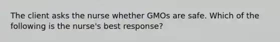 The client asks the nurse whether GMOs are safe. Which of the following is the nurse's best response?