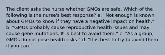 The client asks the nurse whether GMOs are safe. Which of the following is the nurse's best response? a. "Not enough is known about GMOs to know if they have a negative impact on health." b. "GMOs probably cause reproductive health issues and may cause gene mutations. It is best to avoid them." c. "As a group, GMOs do not pose health risks." d. "It is best to try to avoid them if you can."