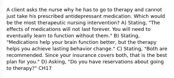 A client asks the nurse why he has to go to therapy and cannot just take his prescribed antidepressant medication. Which would be the most therapeutic nursing intervention? A) Stating, "The effects of medications will not last forever. You will need to eventually learn to function without them." B) Stating, "Medications help your brain function better, but the therapy helps you achieve lasting behavior change." C) Stating, "Both are recommended. Since your insurance covers both, that is the best plan for you." D) Asking, "Do you have reservations about going to therapy?" CH17