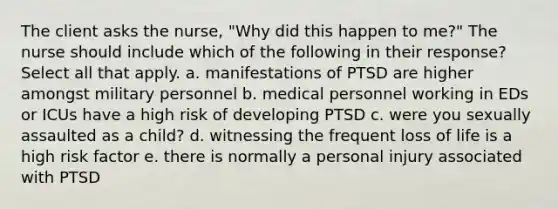 The client asks the nurse, "Why did this happen to me?" The nurse should include which of the following in their response? Select all that apply. a. manifestations of PTSD are higher amongst military personnel b. medical personnel working in EDs or ICUs have a high risk of developing PTSD c. were you sexually assaulted as a child? d. witnessing the frequent loss of life is a high risk factor e. there is normally a personal injury associated with PTSD