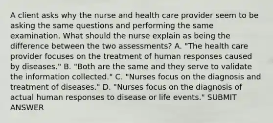 A client asks why the nurse and health care provider seem to be asking the same questions and performing the same examination. What should the nurse explain as being the difference between the two assessments? A. "The health care provider focuses on the treatment of human responses caused by diseases." B. "Both are the same and they serve to validate the information collected." C. "Nurses focus on the diagnosis and treatment of diseases." D. "Nurses focus on the diagnosis of actual human responses to disease or life events." SUBMIT ANSWER