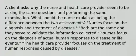 A client asks why the nurse and health care provider seem to be asking the same questions and performing the same examination. What should the nurse explain as being the difference between the two assessments? "Nurses focus on the diagnosis and treatment of diseases." "Both are the same and they serve to validate the information collected." "Nurses focus on the diagnosis of actual human responses to disease or life events." "The health care provider focuses on the treatment of human responses caused by diseases."