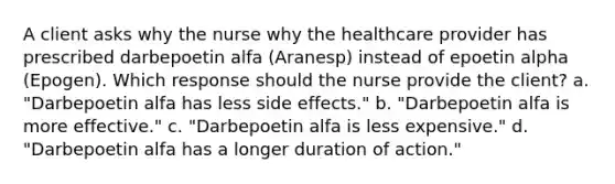 A client asks why the nurse why the healthcare provider has prescribed darbepoetin alfa​ (Aranesp) instead of epoetin alpha​(Epogen). Which response should the nurse provide the​ client? a. ​"Darbepoetin alfa has less side​ effects." b. "Darbepoetin alfa is more​ effective." c. "Darbepoetin alfa is less​ expensive." d. "Darbepoetin alfa has a longer duration of​ action."