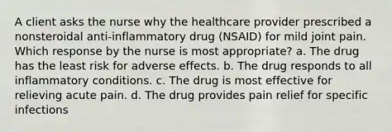 A client asks the nurse why the healthcare provider prescribed a nonsteroidal anti-inflammatory drug (NSAID) for mild joint pain. Which response by the nurse is most appropriate? a. The drug has the least risk for adverse effects. b. The drug responds to all inflammatory conditions. c. The drug is most effective for relieving acute pain. d. The drug provides pain relief for specific infections