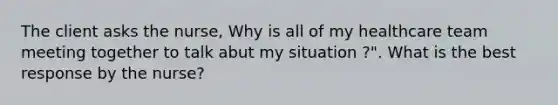 The client asks the nurse, Why is all of my healthcare team meeting together to talk abut my situation ?". What is the best response by the nurse?