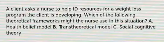 A client asks a nurse to help ID resources for a weight loss program the client is developing. Which of the following theoretical frameworks might the nurse use in this situation? A. Health belief model B. Transtheoretical model C. Social cognitive theory