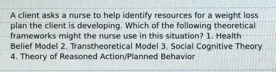 A client asks a nurse to help identify resources for a weight loss plan the client is developing. Which of the following theoretical frameworks might the nurse use in this situation? 1. Health Belief Model 2. Transtheoretical Model 3. Social Cognitive Theory 4. Theory of Reasoned Action/Planned Behavior