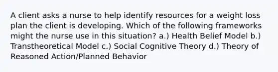 A client asks a nurse to help identify resources for a weight loss plan the client is developing. Which of the following frameworks might the nurse use in this situation? a.) Health Belief Model b.) Transtheoretical Model c.) Social Cognitive Theory d.) Theory of Reasoned Action/Planned Behavior