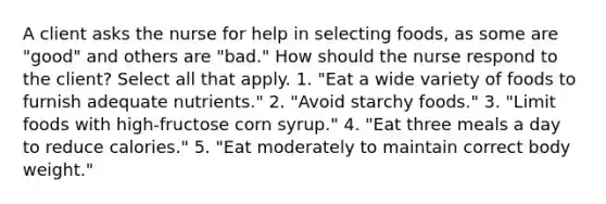 A client asks the nurse for help in selecting foods, as some are "good" and others are "bad." How should the nurse respond to the client? Select all that apply. 1. "Eat a wide variety of foods to furnish adequate nutrients." 2. "Avoid starchy foods." 3. "Limit foods with high-fructose corn syrup." 4. "Eat three meals a day to reduce calories." 5. "Eat moderately to maintain correct body weight."