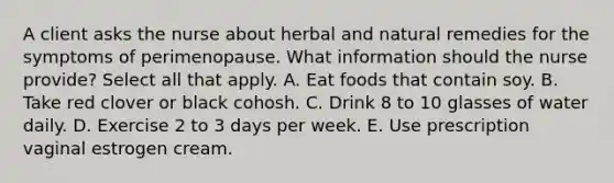 A client asks the nurse about herbal and natural remedies for the symptoms of perimenopause. What information should the nurse provide? Select all that apply. A. Eat foods that contain soy. B. Take red clover or black cohosh. C. Drink 8 to 10 glasses of water daily. D. Exercise 2 to 3 days per week. E. Use prescription vaginal estrogen cream.