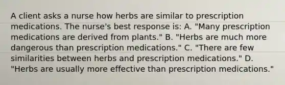 A client asks a nurse how herbs are similar to prescription medications. The nurse's best response is: A. "Many prescription medications are derived from plants." B. "Herbs are much more dangerous than prescription medications." C. "There are few similarities between herbs and prescription medications." D. "Herbs are usually more effective than prescription medications."