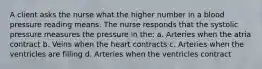 A client asks the nurse what the higher number in a blood pressure reading means. The nurse responds that the systolic pressure measures the pressure in the: a. Arteries when the atria contract b. Veins when the heart contracts c. Arteries when the ventricles are filling d. Arteries when the ventricles contract