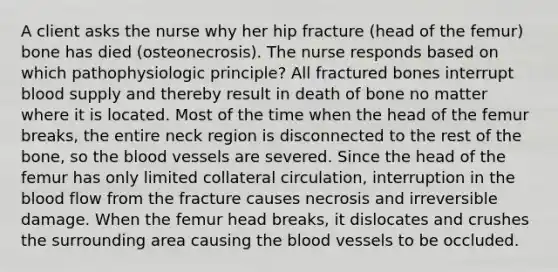 A client asks the nurse why her hip fracture (head of the femur) bone has died (osteonecrosis). The nurse responds based on which pathophysiologic principle? All fractured bones interrupt blood supply and thereby result in death of bone no matter where it is located. Most of the time when the head of the femur breaks, the entire neck region is disconnected to the rest of the bone, so the blood vessels are severed. Since the head of the femur has only limited collateral circulation, interruption in the blood flow from the fracture causes necrosis and irreversible damage. When the femur head breaks, it dislocates and crushes the surrounding area causing the blood vessels to be occluded.