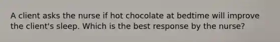 A client asks the nurse if hot chocolate at bedtime will improve the client's sleep. Which is the best response by the nurse?