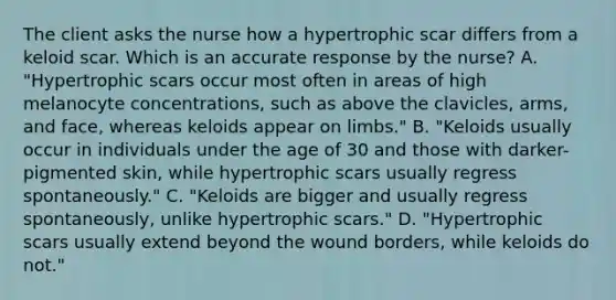 The client asks the nurse how a hypertrophic scar differs from a keloid scar. Which is an accurate response by the​ nurse? A. ​"Hypertrophic scars occur most often in areas of high melanocyte​ concentrations, such as above the​ clavicles, arms, and​ face, whereas keloids appear on​ limbs." B. ​"Keloids usually occur in individuals under the age of 30 and those with​ darker-pigmented skin, while hypertrophic scars usually regress​ spontaneously." C. ​"Keloids are bigger and usually regress​ spontaneously, unlike hypertrophic​ scars." D. ​"Hypertrophic scars usually extend beyond the wound​ borders, while keloids do​ not."